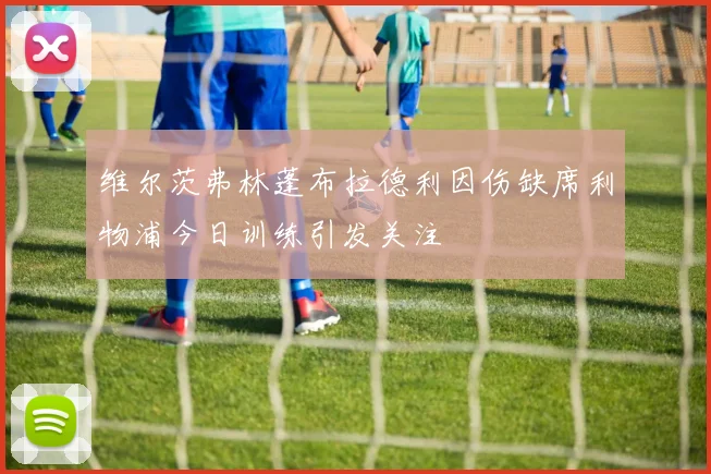 维尔茨弗林蓬布拉德利因伤缺席利物浦今日训练引发关注