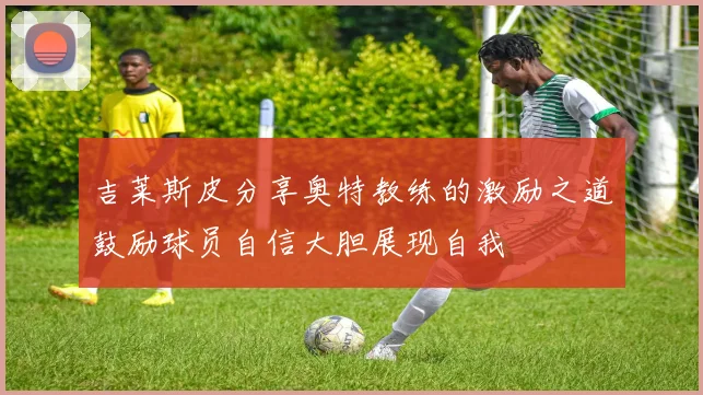吉莱斯皮分享奥特教练的激励之道鼓励球员自信大胆展现自我