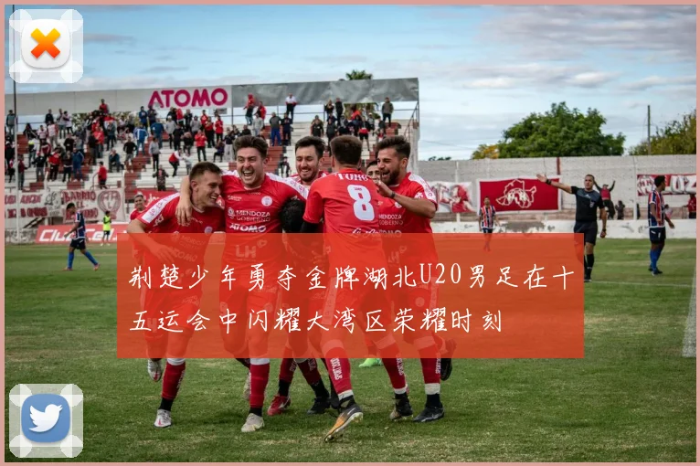 荆楚少年勇夺金牌湖北U20男足在十五运会中闪耀大湾区荣耀时刻