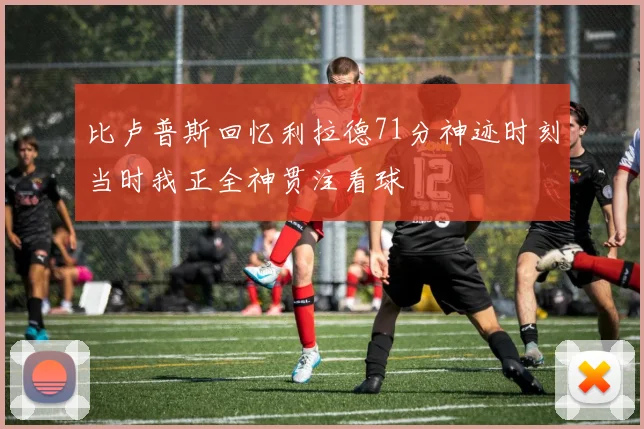 比卢普斯回忆利拉德71分神迹时刻当时我正全神贯注看球