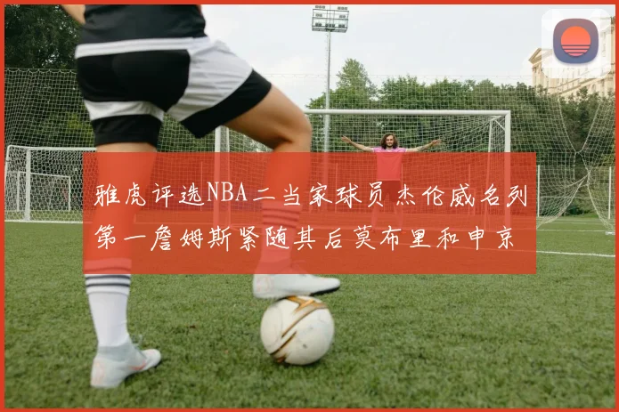 雅虎评选NBA二当家球员杰伦威名列第一詹姆斯紧随其后莫布里和申京表现抢眼
