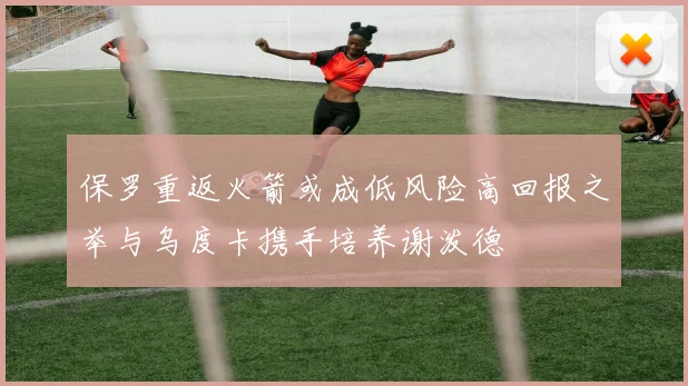 保罗重返火箭或成低风险高回报之举与乌度卡携手培养谢泼德