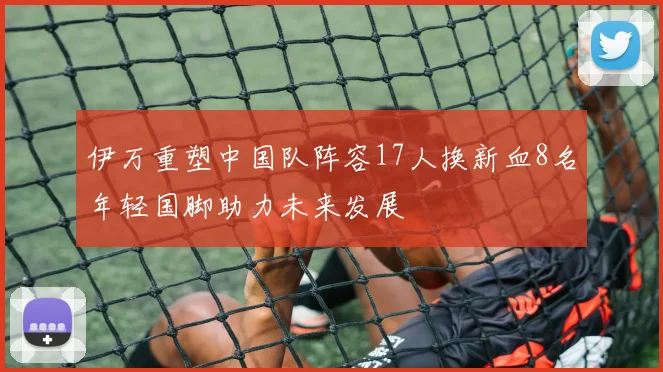 伊万重塑中国队阵容17人换新血8名年轻国脚助力未来发展