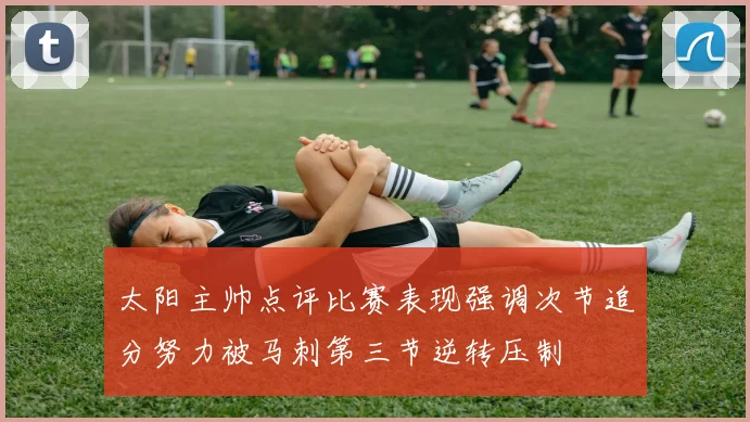 太阳主帅点评比赛表现强调次节追分努力被马刺第三节逆转压制