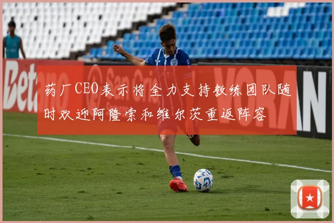 药厂CEO表示将全力支持教练团队随时欢迎阿隆索和维尔茨重返阵容