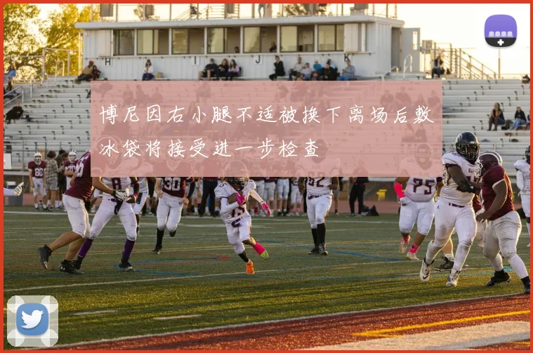 博尼因右小腿不适被换下离场后敷冰袋将接受进一步检查
