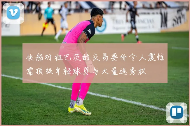 快船对祖巴茨的交易要价令人震惊需顶级年轻球员与大量选秀权