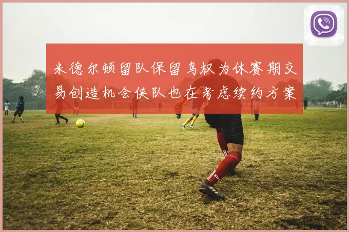 米德尔顿留队保留鸟权为休赛期交易创造机会侠队也在考虑续约方案