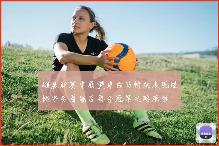 雄鹿新赛季展望库兹马特纳表现堪忧字母哥能否再夺冠军之路艰难