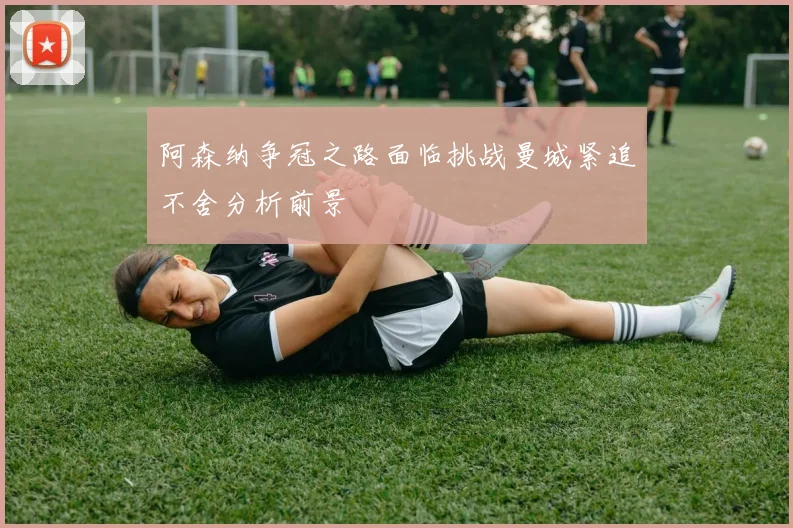 阿森纳争冠之路面临挑战曼城紧追不舍分析前景