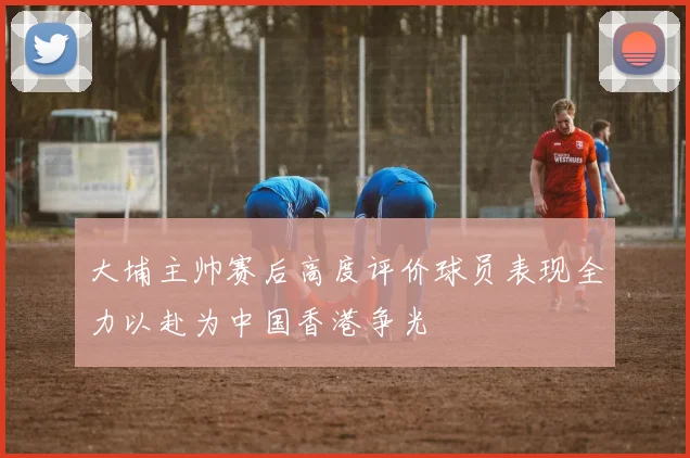 大埔主帅赛后高度评价球员表现全力以赴为中国香港争光