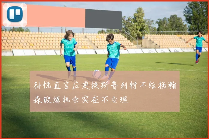 孙悦直言应更换斯普利特不给杨瀚森锻炼机会实在不合理