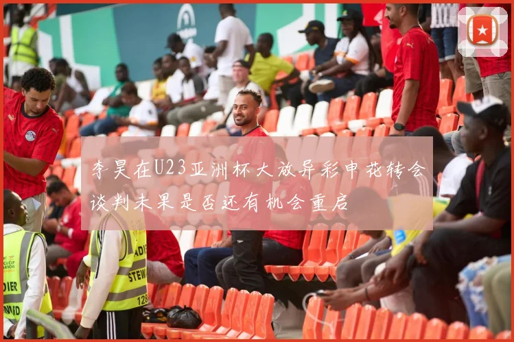 李昊在U23亚洲杯大放异彩申花转会谈判未果是否还有机会重启