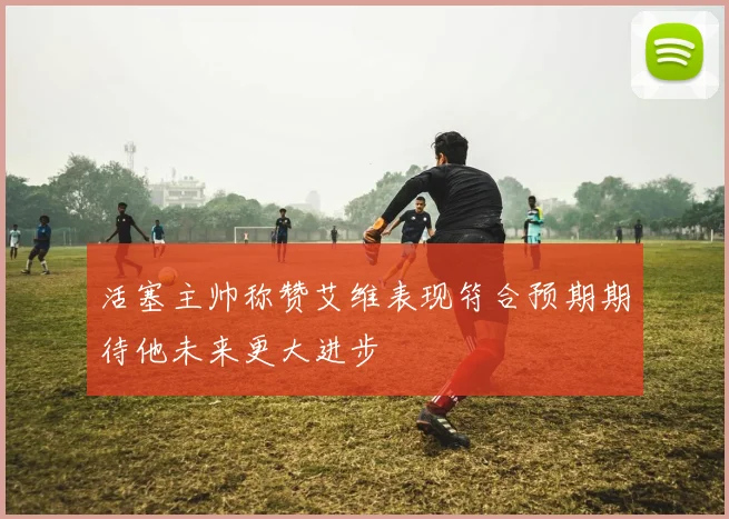 活塞主帅称赞艾维表现符合预期期待他未来更大进步