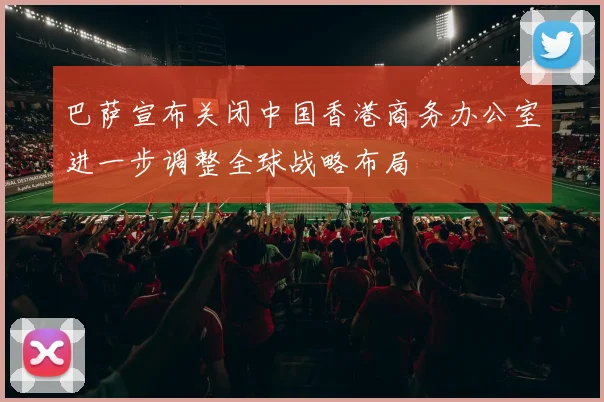 巴萨宣布关闭中国香港商务办公室进一步调整全球战略布局