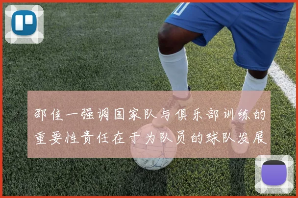 邵佳一强调国家队与俱乐部训练的重要性责任在于为队员的球队发展贡献力量