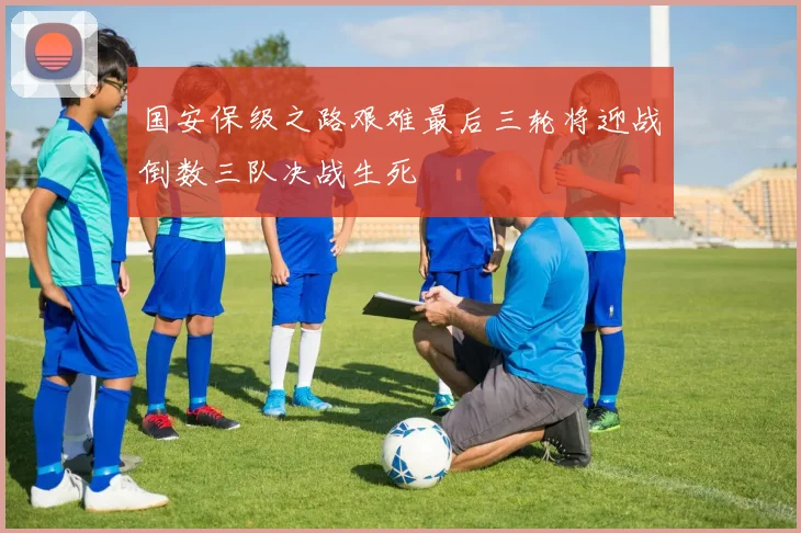 国安保级之路艰难最后三轮将迎战倒数三队决战生死
