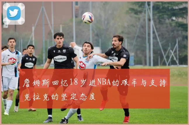 詹姆斯回忆18岁进NBA的艰辛与支持克拉克的坚定态度
