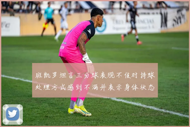 班凯罗坦言三分球表现不佳对持球处理方式感到不满并表示身体状态提升