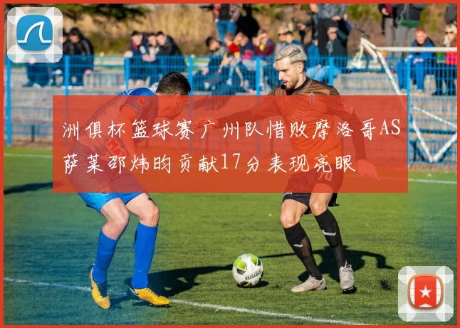 洲俱杯篮球赛广州队惜败摩洛哥AS萨莱邵炜昀贡献17分表现亮眼