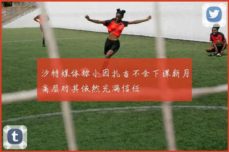 沙特媒体称小因扎吉不会下课新月高层对其依然充满信任