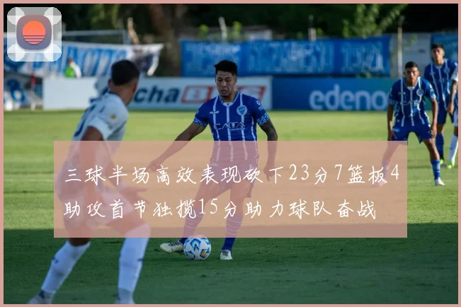 三球半场高效表现砍下23分7篮板4助攻首节独揽15分助力球队奋战