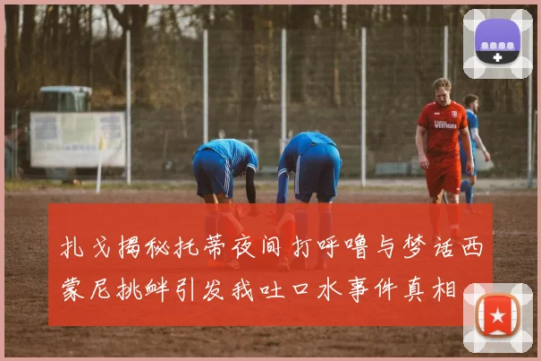扎戈揭秘托蒂夜间打呼噜与梦话西蒙尼挑衅引发我吐口水事件真相