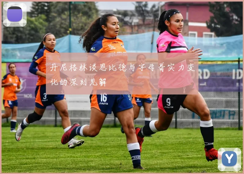 丹尼格林谈恩比德与字母哥实力变化的深刻见解