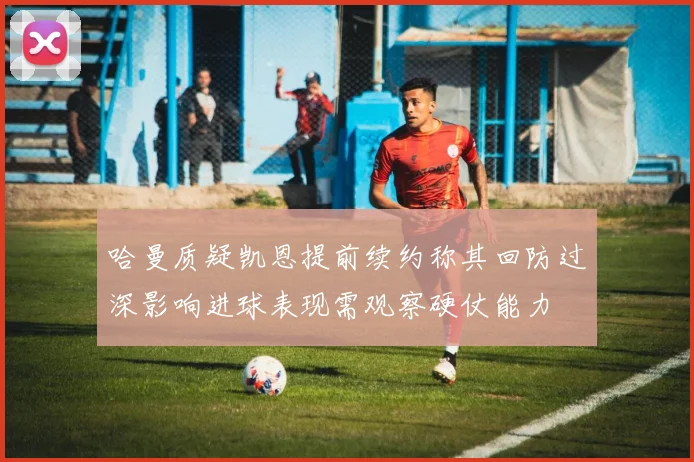 哈曼质疑凯恩提前续约称其回防过深影响进球表现需观察硬仗能力
