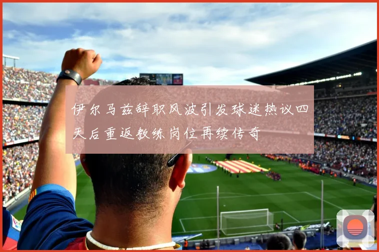 伊尔马兹辞职风波引发球迷热议四天后重返教练岗位再续传奇