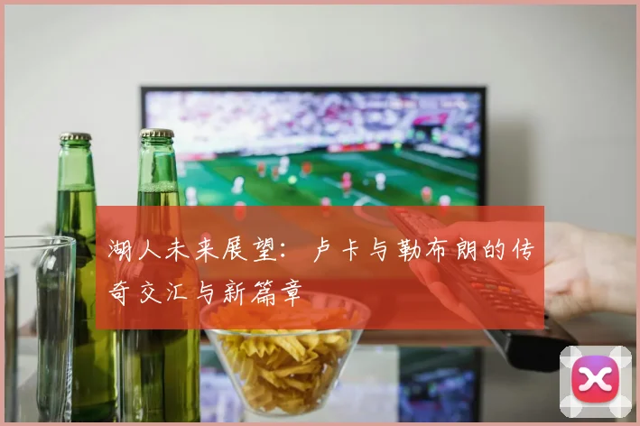 湖人未来展望：卢卡与勒布朗的传奇交汇与新篇章