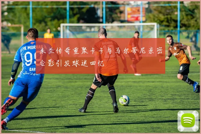 米兰传奇重聚卡卡与马尔蒂尼亲密合影引发球迷回忆