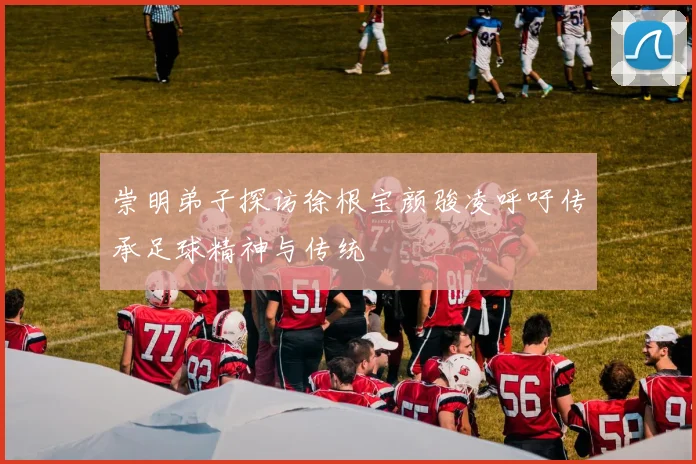 崇明弟子探访徐根宝颜骏凌呼吁传承足球精神与传统