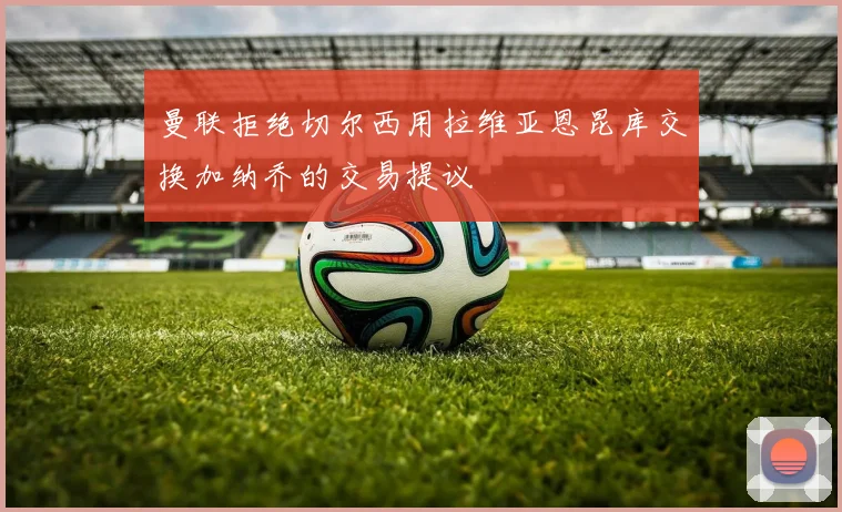 曼联拒绝切尔西用拉维亚恩昆库交换加纳乔的交易提议