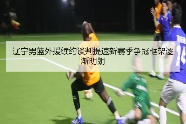 辽宁男篮外援续约谈判提速新赛季争冠框架逐渐明朗（kaiyun）